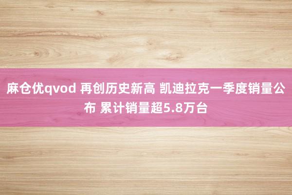 麻仓优qvod 再创历史新高 凯迪拉克一季度销量公布 累计销量超5.8万台