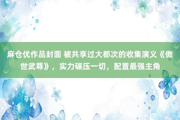麻仓优作品封面 被共享过大都次的收集演义《傲世武尊》，实力碾压一切，配置最强主角