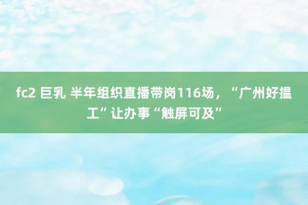 fc2 巨乳 半年组织直播带岗116场，“广州好揾工”让办事“触屏可及”