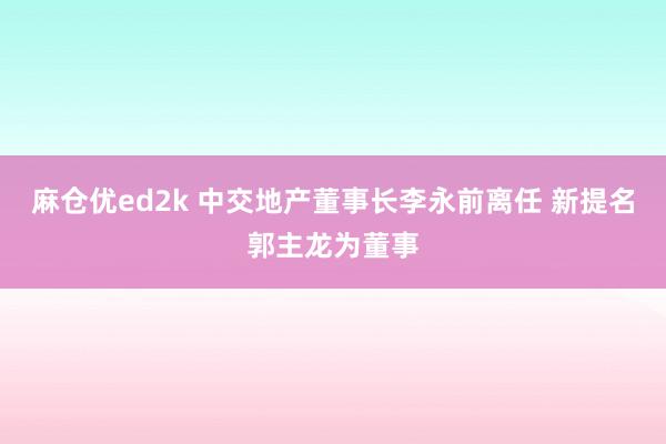 麻仓优ed2k 中交地产董事长李永前离任 新提名郭主龙为董事
