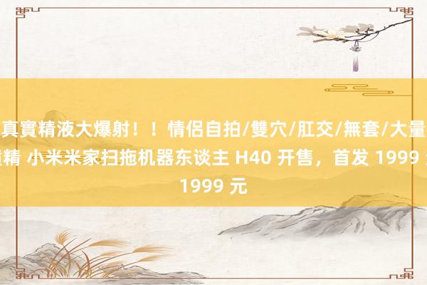真實精液大爆射！！情侶自拍/雙穴/肛交/無套/大量噴精 小米米家扫拖机器东谈主 H40 开售，首发 1999 元