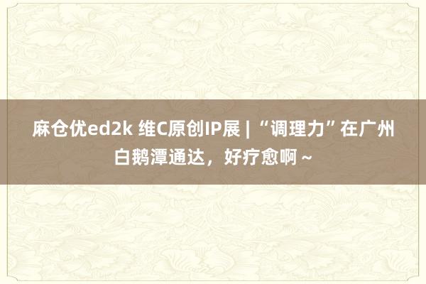 麻仓优ed2k 维C原创IP展 | “调理力”在广州白鹅潭通达，好疗愈啊～