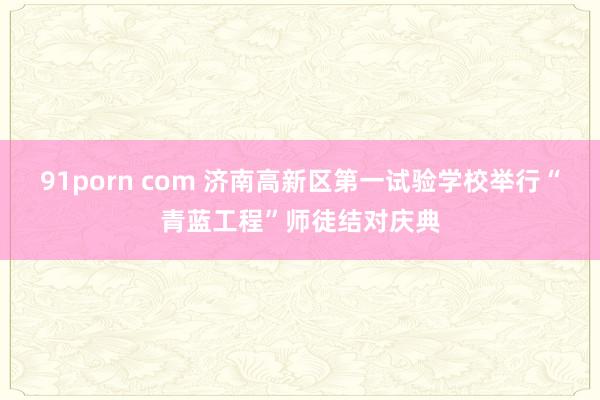 91porn com 济南高新区第一试验学校举行“青蓝工程”师徒结对庆典