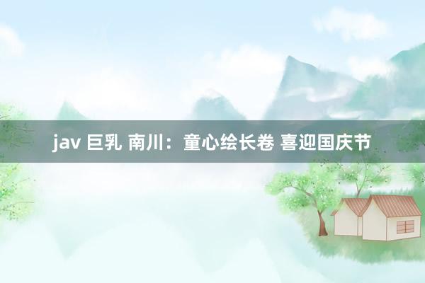 jav 巨乳 南川：童心绘长卷 喜迎国庆节