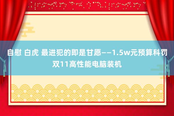 自慰 白虎 最进犯的即是甘愿——1.5w元预算科罚双11高性能电脑装机