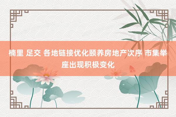 楠里 足交 各地链接优化颐养房地产次序 市集举座出现积极变化