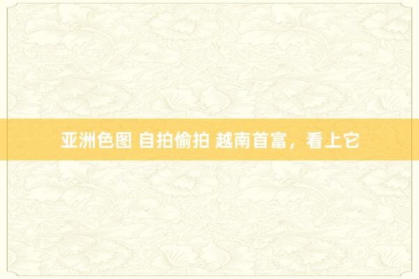 亚洲色图 自拍偷拍 越南首富，看上它