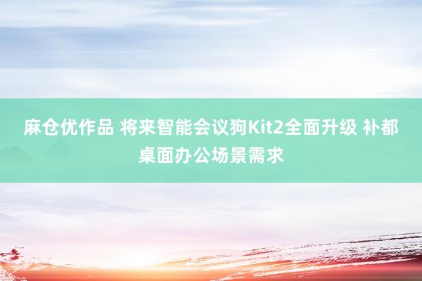 麻仓优作品 将来智能会议狗Kit2全面升级 补都桌面办公场景需求