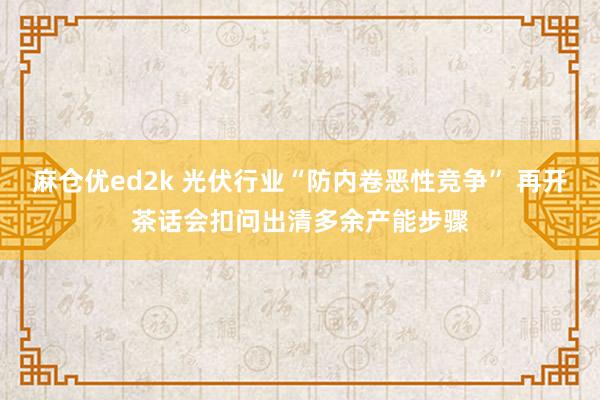麻仓优ed2k 光伏行业“防内卷恶性竞争” 再开茶话会扣问出清多余产能步骤