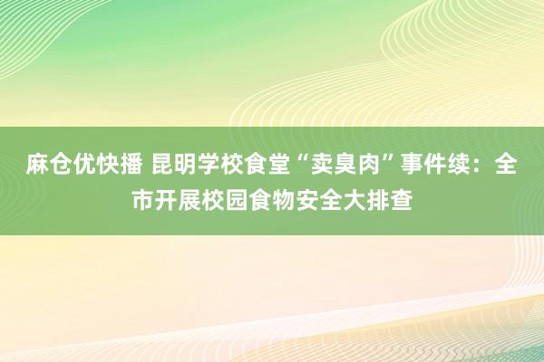 麻仓优快播 昆明学校食堂“卖臭肉”事件续：全市开展校园食物安全大排查