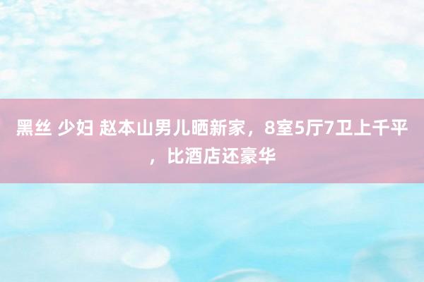 黑丝 少妇 赵本山男儿晒新家，8室5厅7卫上千平，比酒店还豪华