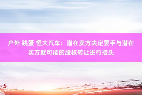 户外 跳蛋 恒大汽车：潜在卖方决定罢手与潜在买方就可能的股权转让进行接头