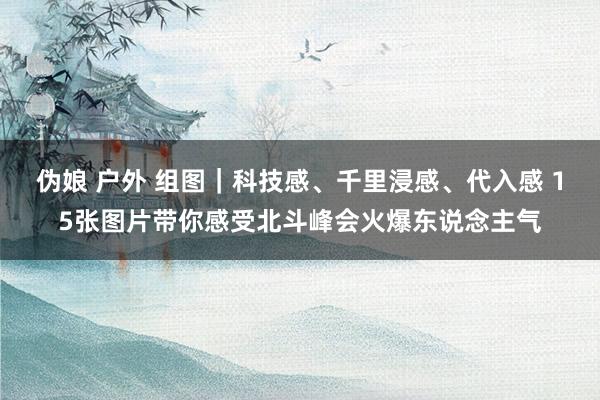 伪娘 户外 组图|科技感、千里浸感、代入感 15张图片带你感受北斗峰会火爆东说念主气