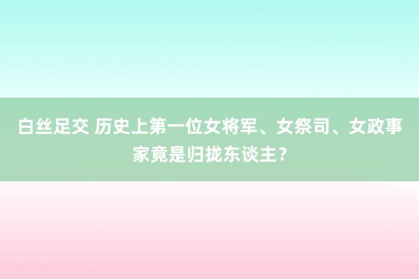 白丝足交 历史上第一位女将军、女祭司、女政事家竟是归拢东谈主？