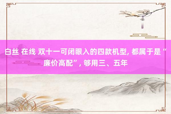白丝 在线 双十一可闭眼入的四款机型， 都属于是“廉价高配”， 够用三、五年
