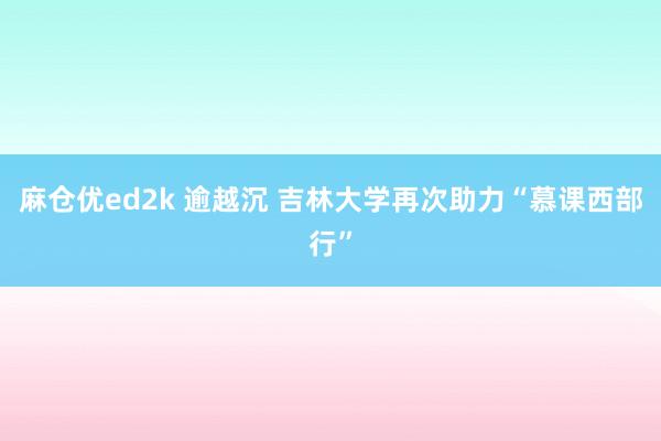 麻仓优ed2k 逾越沉 吉林大学再次助力“慕课西部行”