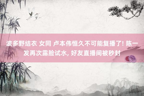 波多野结衣 女同 卢本伟恒久不可能复播了! 陈一发再次露脸试水, 好友直播间被秒封