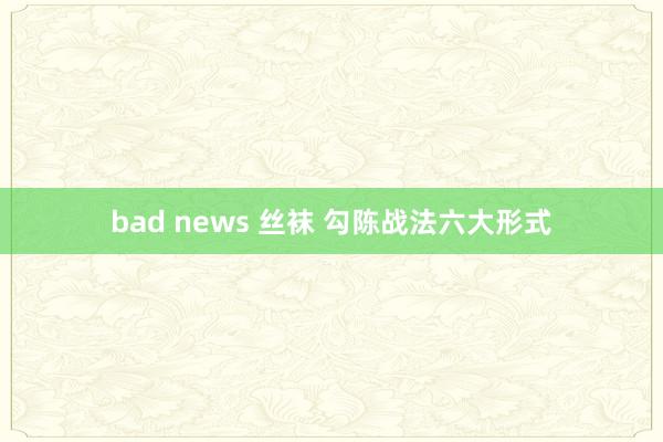 bad news 丝袜 勾陈战法六大形式