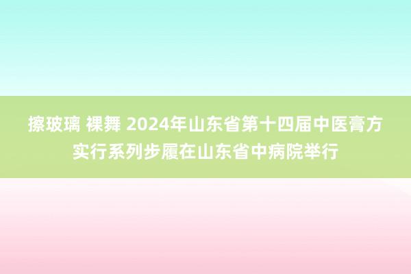 擦玻璃 裸舞 2024年山东省第十四届中医膏方实行系列步履在山东省中病院举行