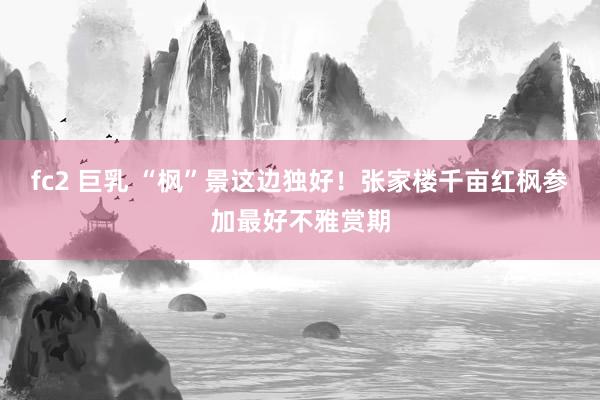 fc2 巨乳 “枫”景这边独好!张家楼千亩红枫参加最好不雅赏期