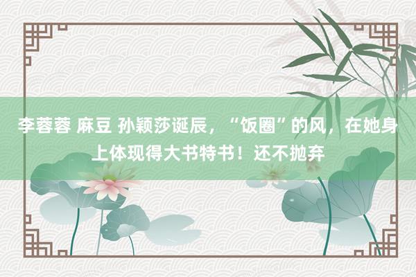 李蓉蓉 麻豆 孙颖莎诞辰，“饭圈”的风，在她身上体现得大书特书！还不抛弃