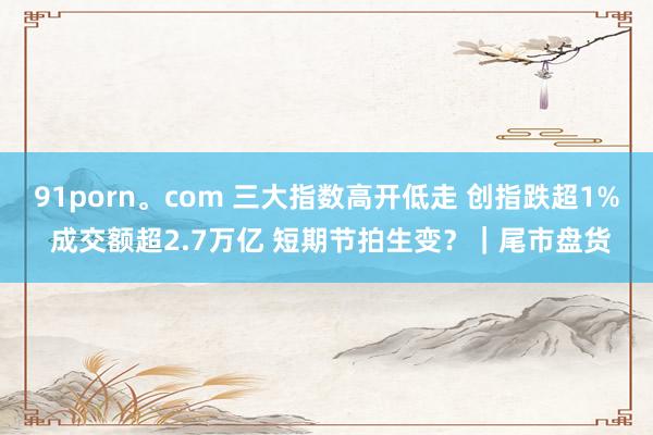 91porn。com 三大指数高开低走 创指跌超1% 成交额超2.7万亿 短期节拍生变?|尾市盘货
