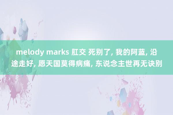 melody marks 肛交 死别了， 我的阿蓝， 沿途走好， 愿天国莫得病痛， 东说念主世再无诀别