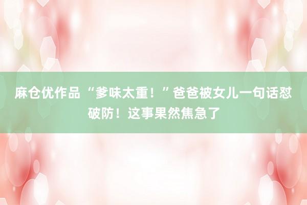 麻仓优作品 “爹味太重！”爸爸被女儿一句话怼破防！这事果然焦急了