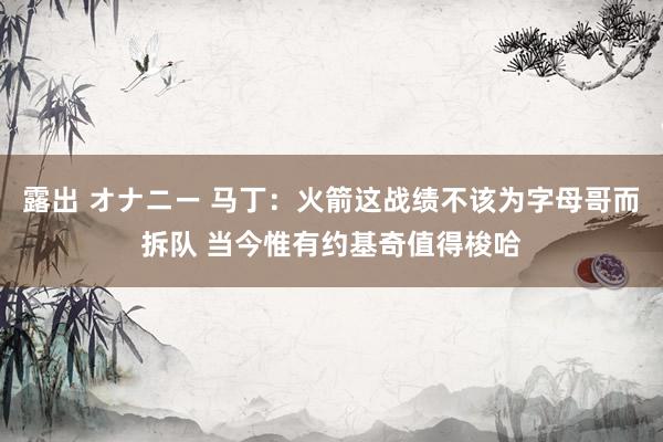 露出 オナニー 马丁：火箭这战绩不该为字母哥而拆队 当今惟有约基奇值得梭哈