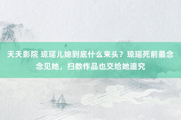 天天影院 琼瑶儿媳到底什么来头？琼瑶死前最念念见她，扫数作品也交给她追究