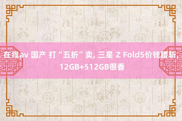 在线av 国产 打“五折”卖， 三星 Z Fold5价钱腰斩， 12GB+512GB很香