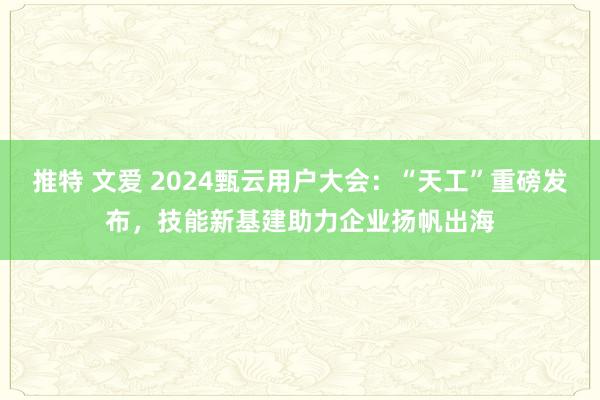 推特 文爱 2024甄云用户大会：“天工”重磅发布，技能新基建助力企业扬帆出海