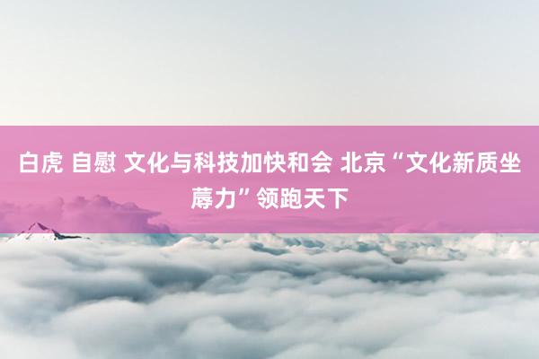 白虎 自慰 文化与科技加快和会 北京“文化新质坐蓐力”领跑天下