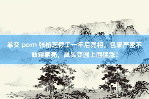 拳交 porn 张柏芝停工一年后亮相，包裹严密不敢露躯壳，鼻头变圆上围猛涨！