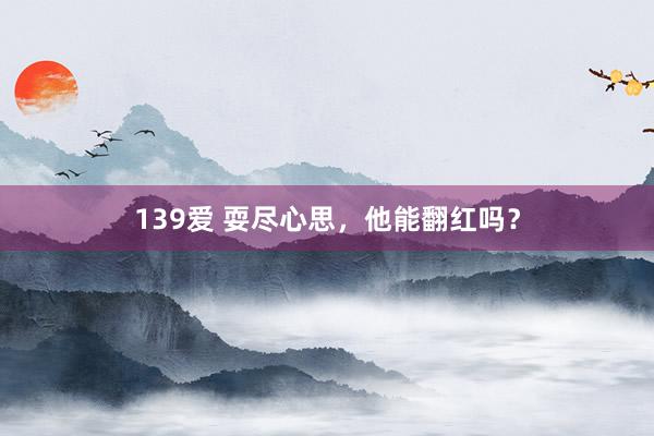 139爱 耍尽心思，他能翻红吗？