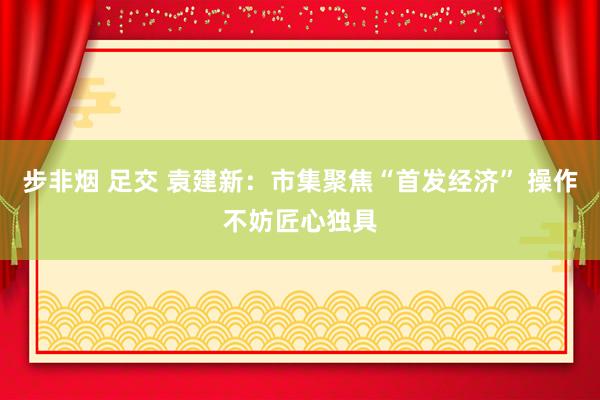 步非烟 足交 袁建新:市集聚焦“首发经济” 操作不妨匠心独具
