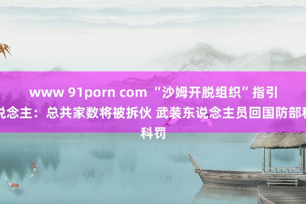 www 91porn com “沙姆开脱组织”指引东说念主：总共家数将被拆伙 武装东说念主员回国防部科罚