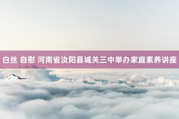 白丝 自慰 河南省汝阳县城关三中举办家庭素养讲座