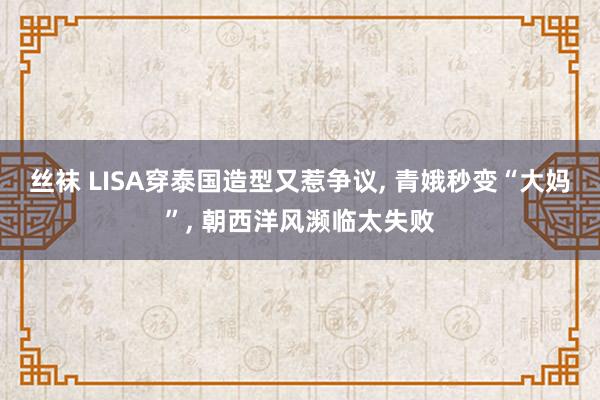 丝袜 LISA穿泰国造型又惹争议， 青娥秒变“大妈”， 朝西洋风濒临太失败