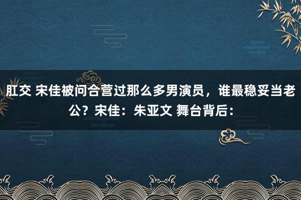 肛交 宋佳被问合营过那么多男演员，谁最稳妥当老公？宋佳：朱亚文 舞台背后：