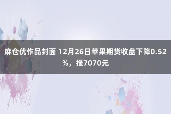 麻仓优作品封面 12月26日苹果期货收盘下降0.52%，报7070元