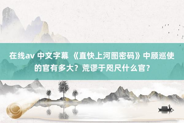 在线av 中文字幕 《直快上河图密码》中顾巡使的官有多大？荒谬于咫尺什么官？