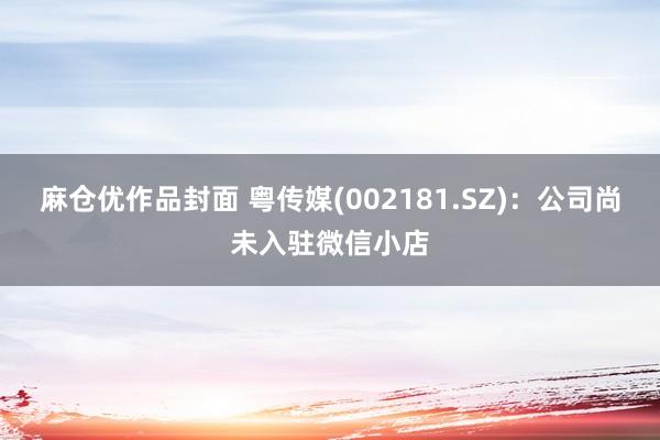 麻仓优作品封面 粤传媒(002181.SZ)：公司尚未入驻微信小店