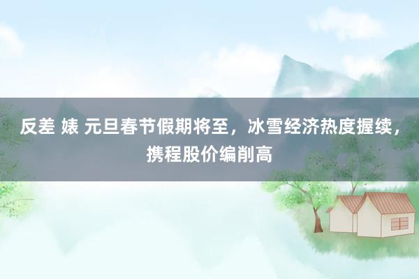 反差 婊 元旦春节假期将至，冰雪经济热度握续，携程股价编削高