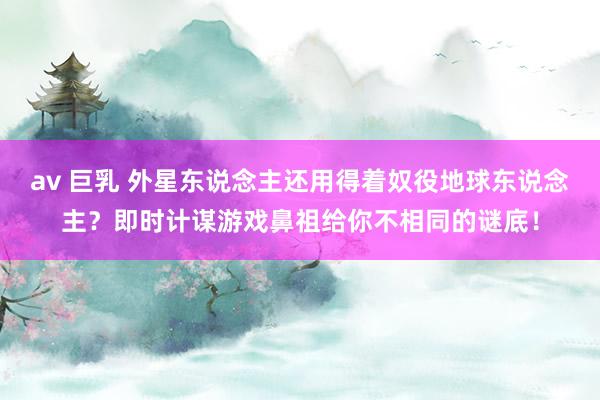 av 巨乳 外星东说念主还用得着奴役地球东说念主？即时计谋游戏鼻祖给你不相同的谜底！