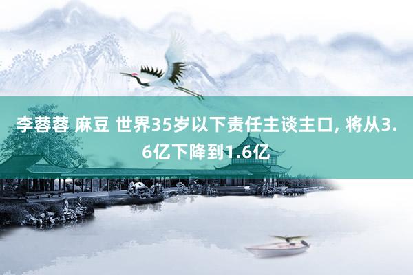 李蓉蓉 麻豆 世界35岁以下责任主谈主口, 将从3.6亿下降到1.6亿