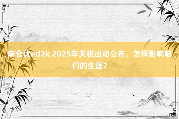 麻仓优ed2k 2025年关税出动公布，怎样影响咱们的生涯？