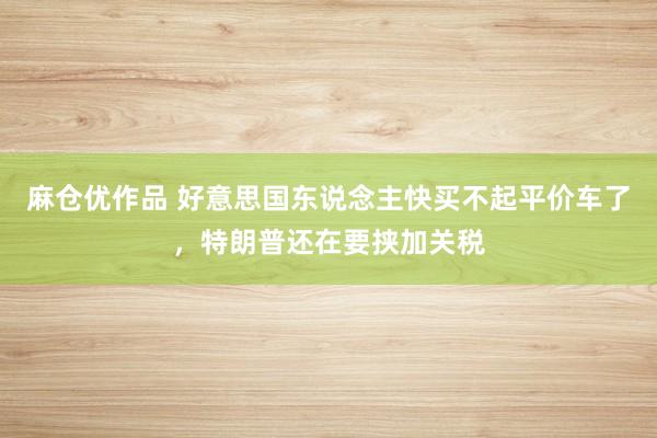 麻仓优作品 好意思国东说念主快买不起平价车了，特朗普还在要挟加关税