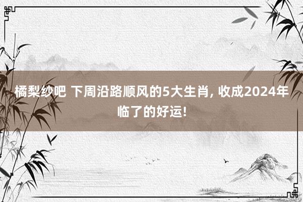 橘梨纱吧 下周沿路顺风的5大生肖， 收成2024年临了的好运!