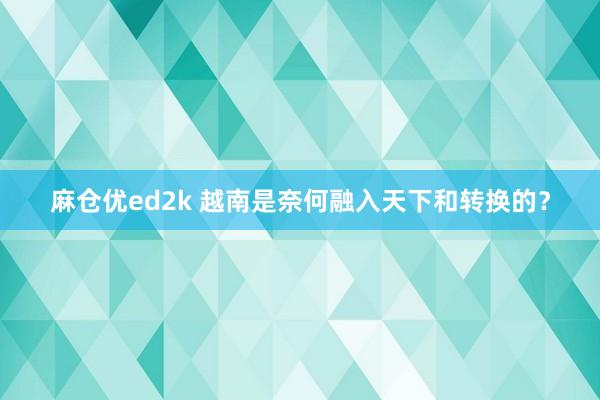 麻仓优ed2k 越南是奈何融入天下和转换的？